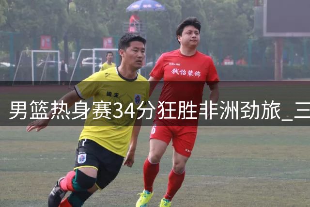 男篮热身赛34分狂胜非洲劲旅 三大新星闪耀引关注